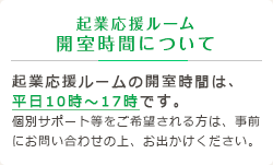 起業応援ルーム 開室時間について 起業応援ルームの開室時間は、平日10時～17時です。個別サポート等をご希望される方は、事前にお問い合わせの上、お出かけください。